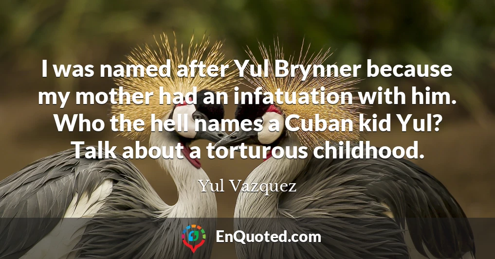 I was named after Yul Brynner because my mother had an infatuation with him. Who the hell names a Cuban kid Yul? Talk about a torturous childhood.
