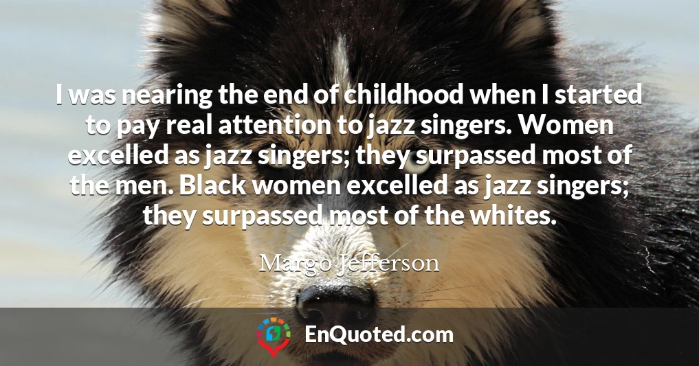 I was nearing the end of childhood when I started to pay real attention to jazz singers. Women excelled as jazz singers; they surpassed most of the men. Black women excelled as jazz singers; they surpassed most of the whites.