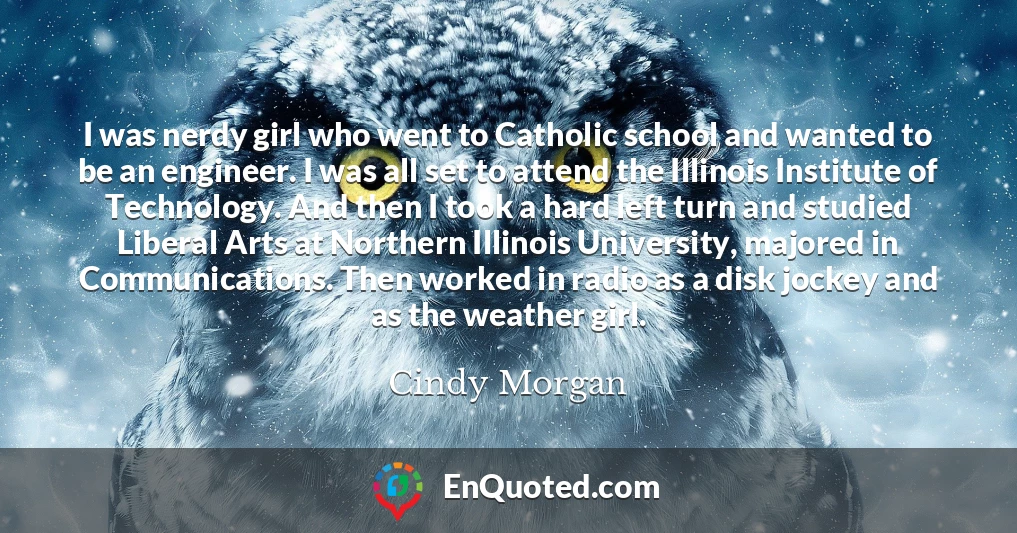 I was nerdy girl who went to Catholic school and wanted to be an engineer. I was all set to attend the Illinois Institute of Technology. And then I took a hard left turn and studied Liberal Arts at Northern Illinois University, majored in Communications. Then worked in radio as a disk jockey and as the weather girl.