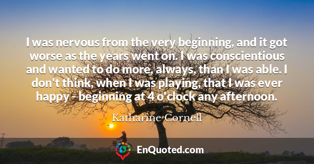 I was nervous from the very beginning, and it got worse as the years went on. I was conscientious and wanted to do more, always, than I was able. I don't think, when I was playing, that I was ever happy - beginning at 4 o'clock any afternoon.