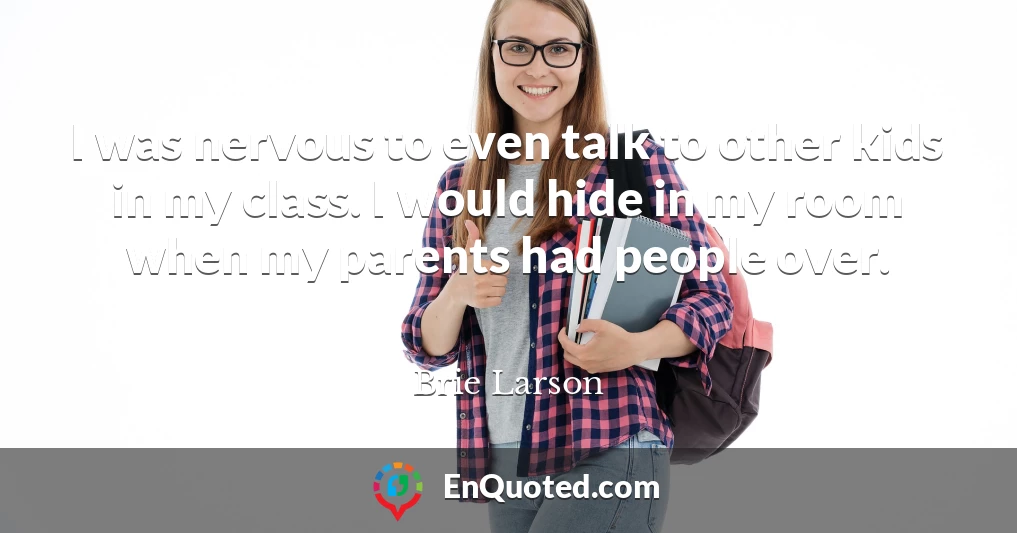 I was nervous to even talk to other kids in my class. I would hide in my room when my parents had people over.