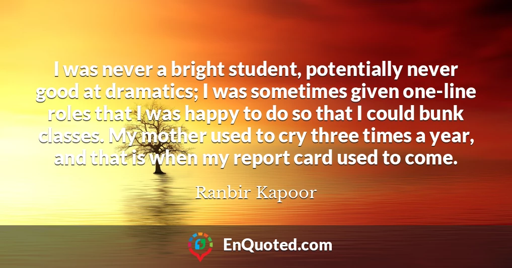 I was never a bright student, potentially never good at dramatics; I was sometimes given one-line roles that I was happy to do so that I could bunk classes. My mother used to cry three times a year, and that is when my report card used to come.