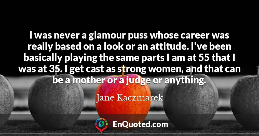 I was never a glamour puss whose career was really based on a look or an attitude. I've been basically playing the same parts I am at 55 that I was at 35. I get cast as strong women, and that can be a mother or a judge or anything.