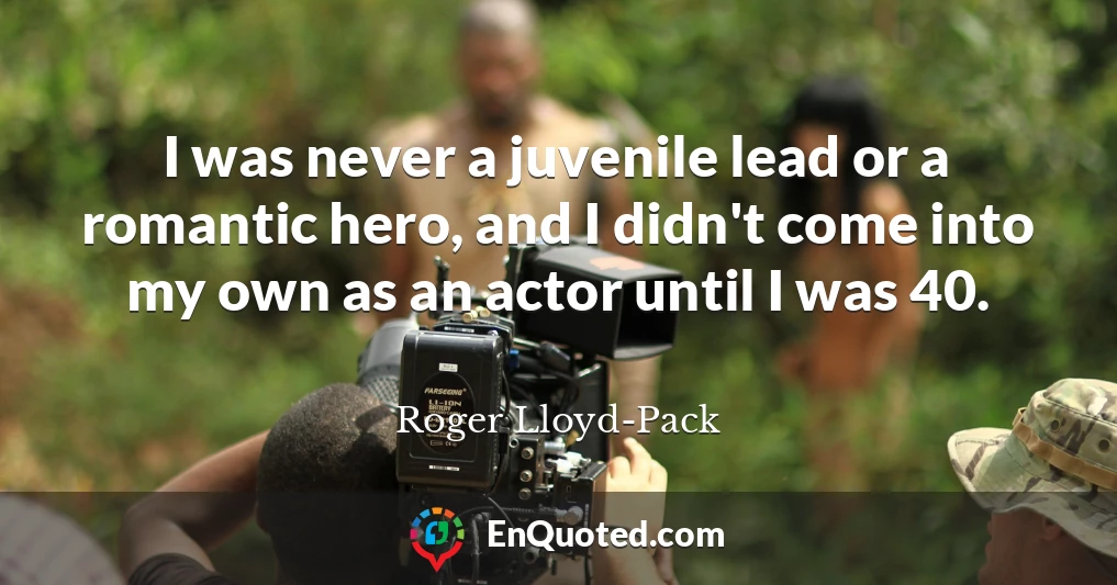 I was never a juvenile lead or a romantic hero, and I didn't come into my own as an actor until I was 40.