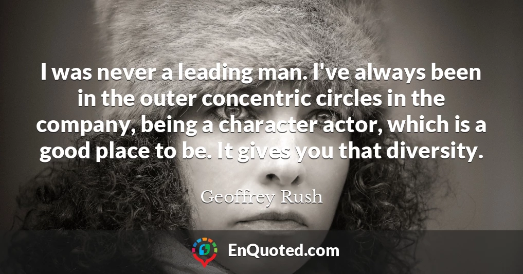 I was never a leading man. I've always been in the outer concentric circles in the company, being a character actor, which is a good place to be. It gives you that diversity.