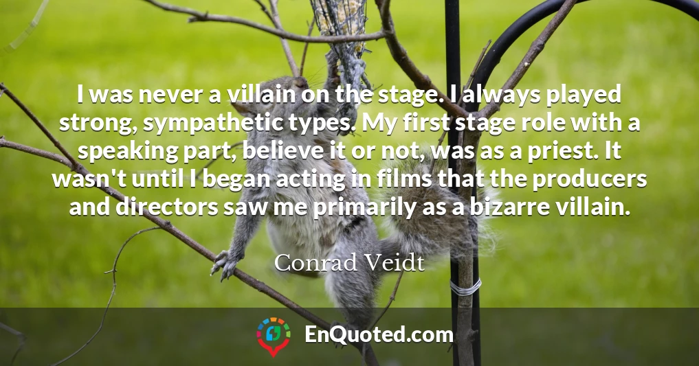I was never a villain on the stage. I always played strong, sympathetic types. My first stage role with a speaking part, believe it or not, was as a priest. It wasn't until I began acting in films that the producers and directors saw me primarily as a bizarre villain.