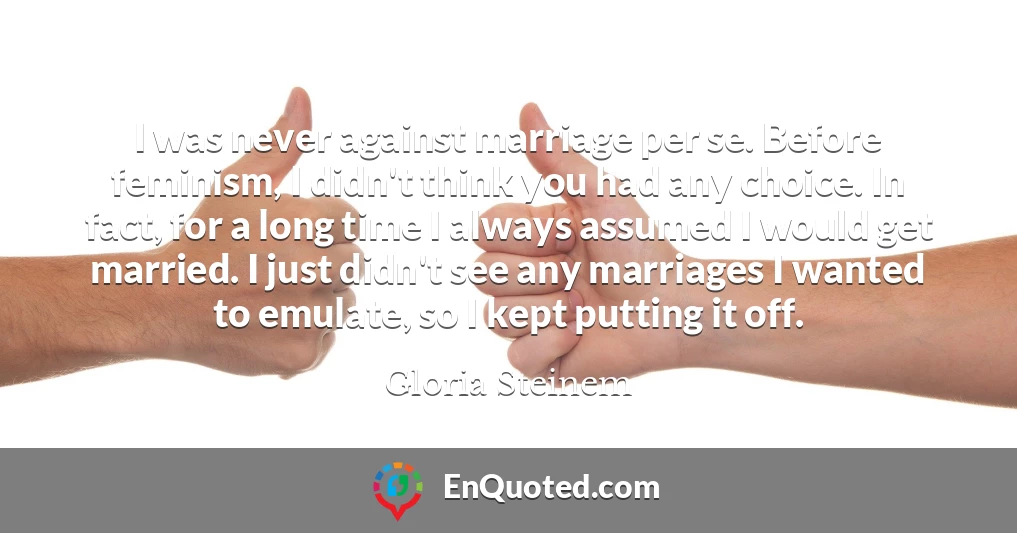 I was never against marriage per se. Before feminism, I didn't think you had any choice. In fact, for a long time I always assumed I would get married. I just didn't see any marriages I wanted to emulate, so I kept putting it off.