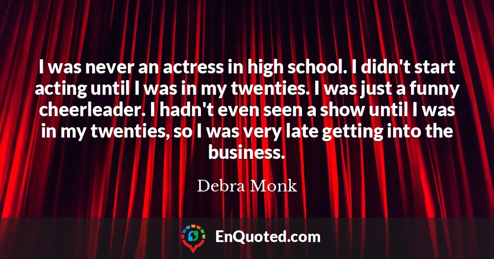 I was never an actress in high school. I didn't start acting until I was in my twenties. I was just a funny cheerleader. I hadn't even seen a show until I was in my twenties, so I was very late getting into the business.