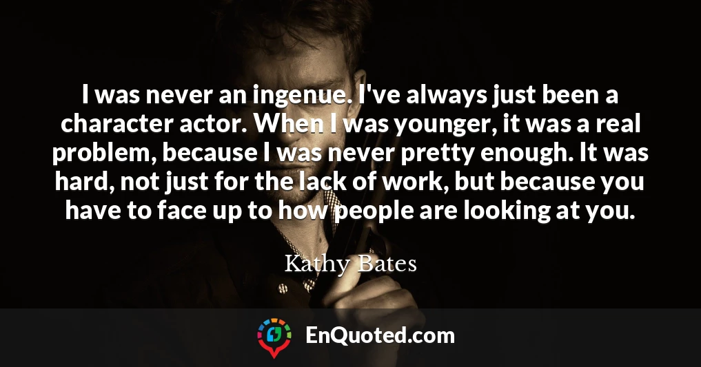I was never an ingenue. I've always just been a character actor. When I was younger, it was a real problem, because I was never pretty enough. It was hard, not just for the lack of work, but because you have to face up to how people are looking at you.