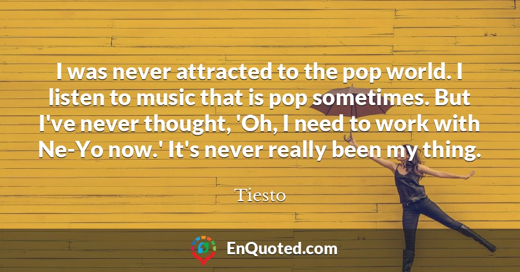 I was never attracted to the pop world. I listen to music that is pop sometimes. But I've never thought, 'Oh, I need to work with Ne-Yo now.' It's never really been my thing.