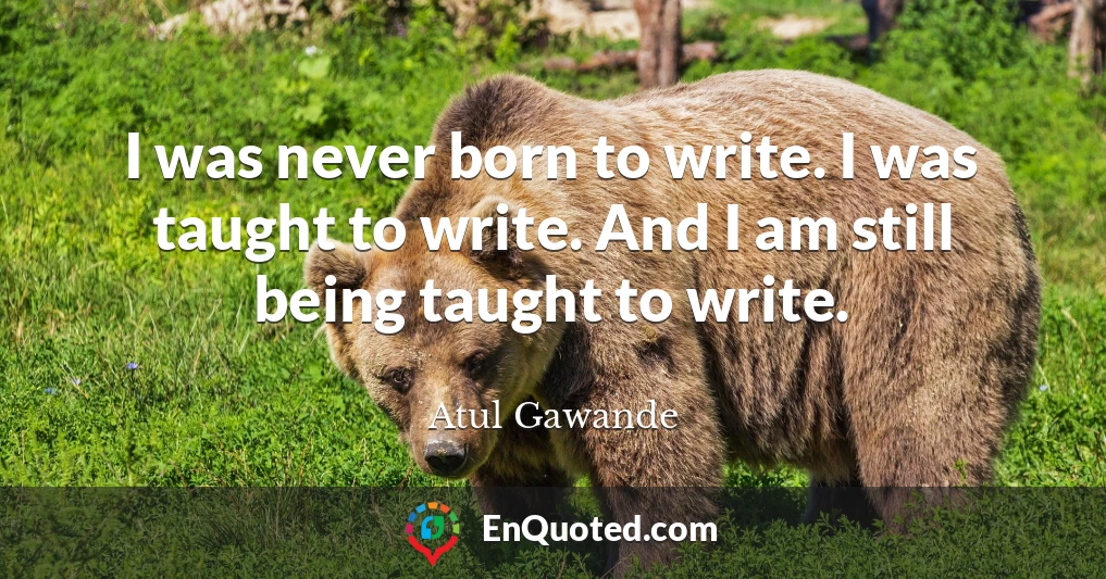 I was never born to write. I was taught to write. And I am still being taught to write.