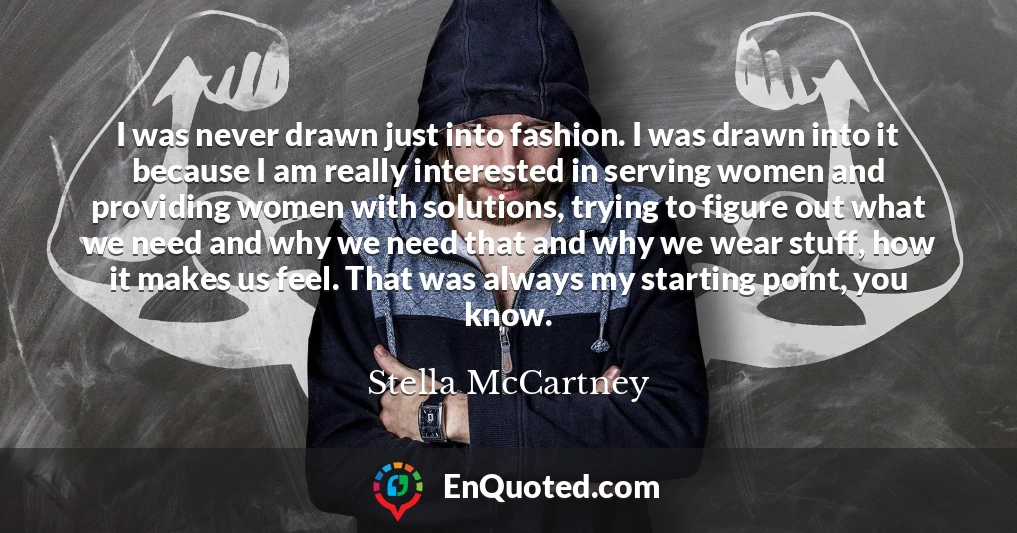 I was never drawn just into fashion. I was drawn into it because I am really interested in serving women and providing women with solutions, trying to figure out what we need and why we need that and why we wear stuff, how it makes us feel. That was always my starting point, you know.