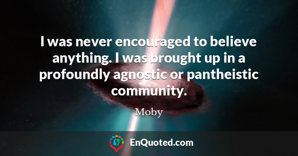 I was never encouraged to believe anything. I was brought up in a profoundly agnostic or pantheistic community.
