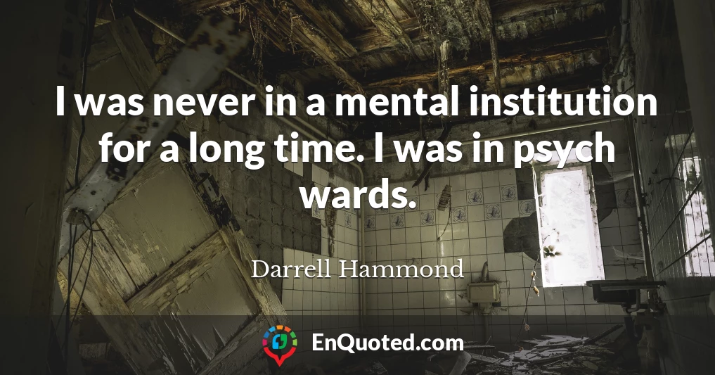 I was never in a mental institution for a long time. I was in psych wards.