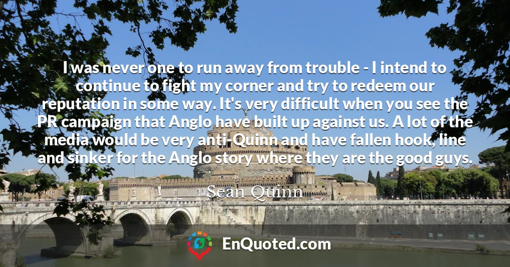 I was never one to run away from trouble - I intend to continue to fight my corner and try to redeem our reputation in some way. It's very difficult when you see the PR campaign that Anglo have built up against us. A lot of the media would be very anti-Quinn and have fallen hook, line and sinker for the Anglo story where they are the good guys.