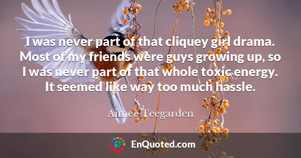 I was never part of that cliquey girl drama. Most of my friends were guys growing up, so I was never part of that whole toxic energy. It seemed like way too much hassle.