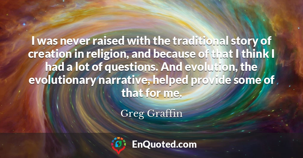 I was never raised with the traditional story of creation in religion, and because of that I think I had a lot of questions. And evolution, the evolutionary narrative, helped provide some of that for me.