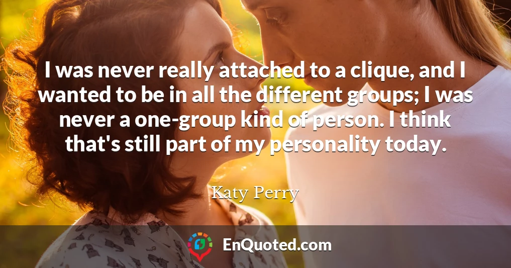 I was never really attached to a clique, and I wanted to be in all the different groups; I was never a one-group kind of person. I think that's still part of my personality today.