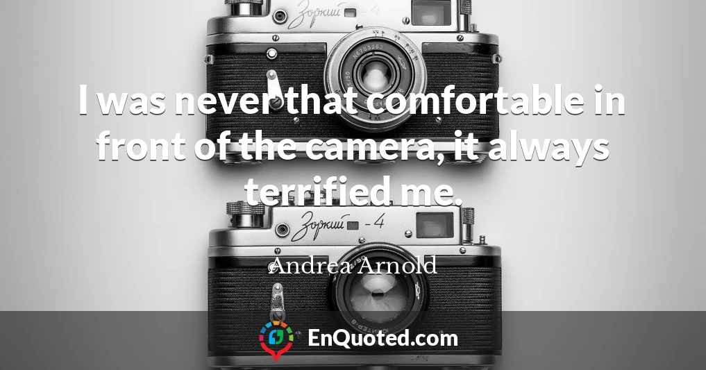 I was never that comfortable in front of the camera, it always terrified me.