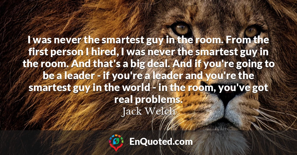 I was never the smartest guy in the room. From the first person I hired, I was never the smartest guy in the room. And that's a big deal. And if you're going to be a leader - if you're a leader and you're the smartest guy in the world - in the room, you've got real problems.