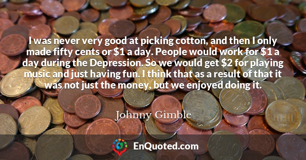I was never very good at picking cotton, and then I only made fifty cents or $1 a day. People would work for $1 a day during the Depression. So we would get $2 for playing music and just having fun. I think that as a result of that it was not just the money, but we enjoyed doing it.