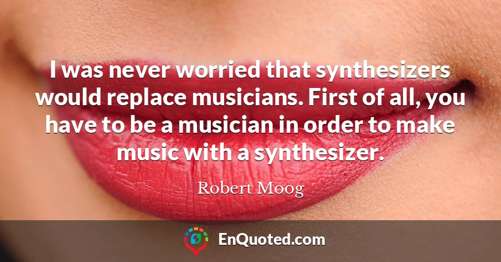 I was never worried that synthesizers would replace musicians. First of all, you have to be a musician in order to make music with a synthesizer.