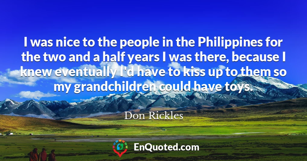 I was nice to the people in the Philippines for the two and a half years I was there, because I knew eventually I'd have to kiss up to them so my grandchildren could have toys.