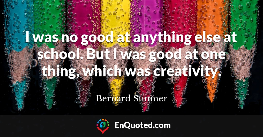 I was no good at anything else at school. But I was good at one thing, which was creativity.