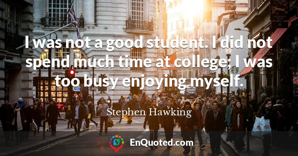 I was not a good student. I did not spend much time at college; I was too busy enjoying myself.