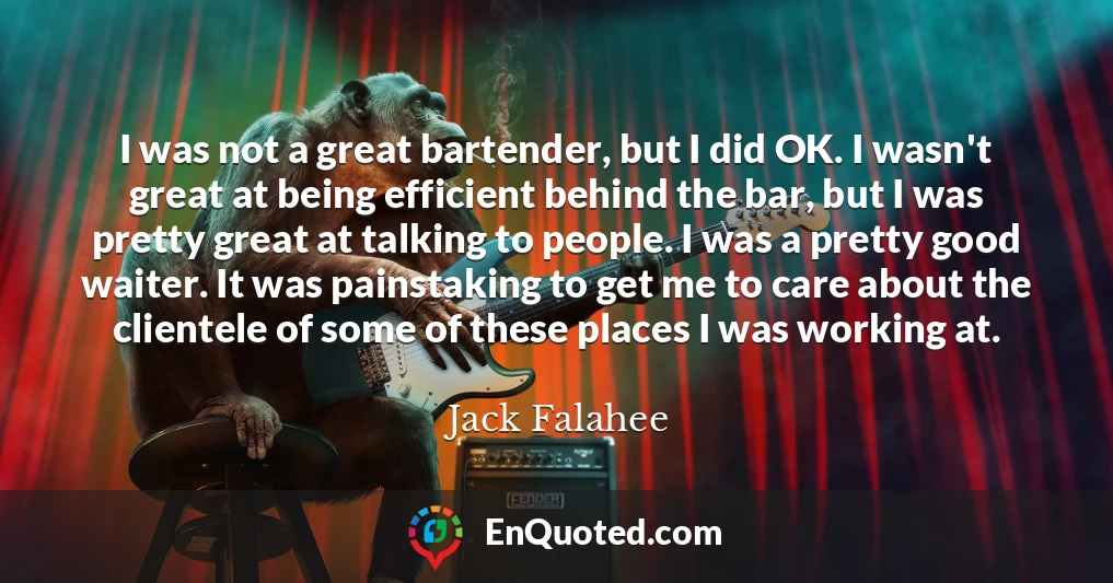I was not a great bartender, but I did OK. I wasn't great at being efficient behind the bar, but I was pretty great at talking to people. I was a pretty good waiter. It was painstaking to get me to care about the clientele of some of these places I was working at.