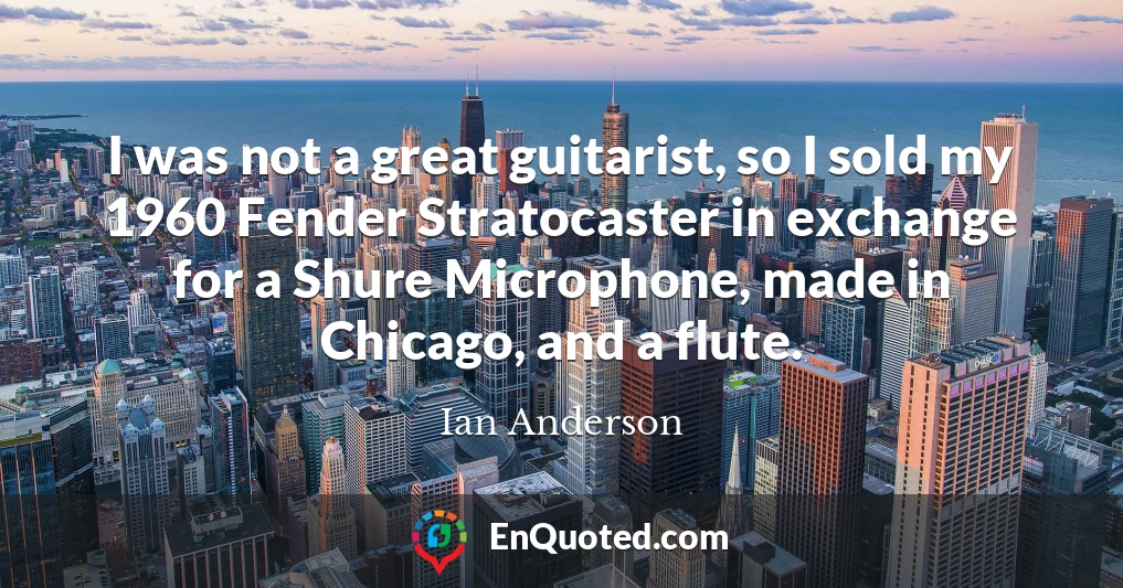 I was not a great guitarist, so I sold my 1960 Fender Stratocaster in exchange for a Shure Microphone, made in Chicago, and a flute.