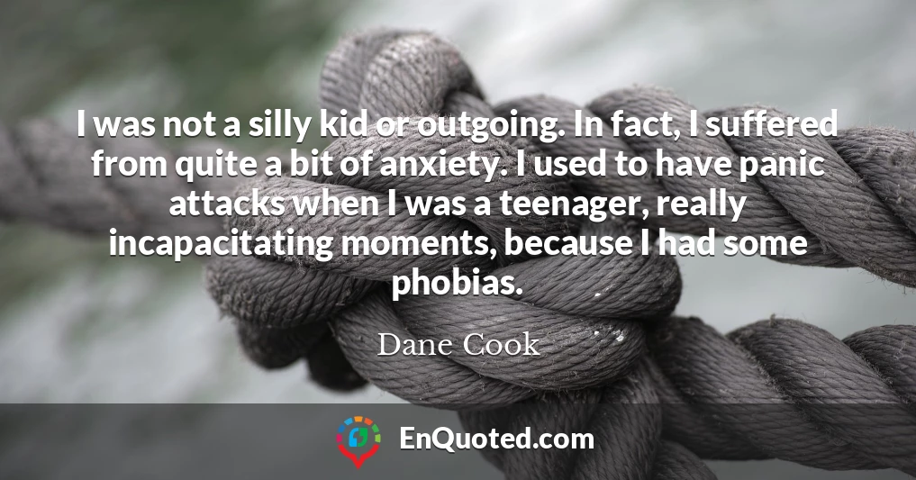 I was not a silly kid or outgoing. In fact, I suffered from quite a bit of anxiety. I used to have panic attacks when I was a teenager, really incapacitating moments, because I had some phobias.