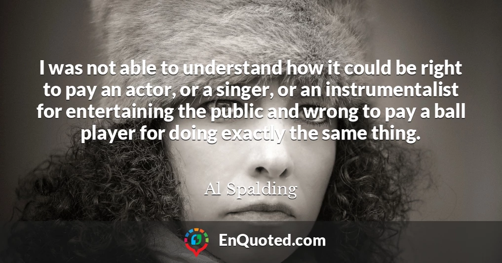 I was not able to understand how it could be right to pay an actor, or a singer, or an instrumentalist for entertaining the public and wrong to pay a ball player for doing exactly the same thing.