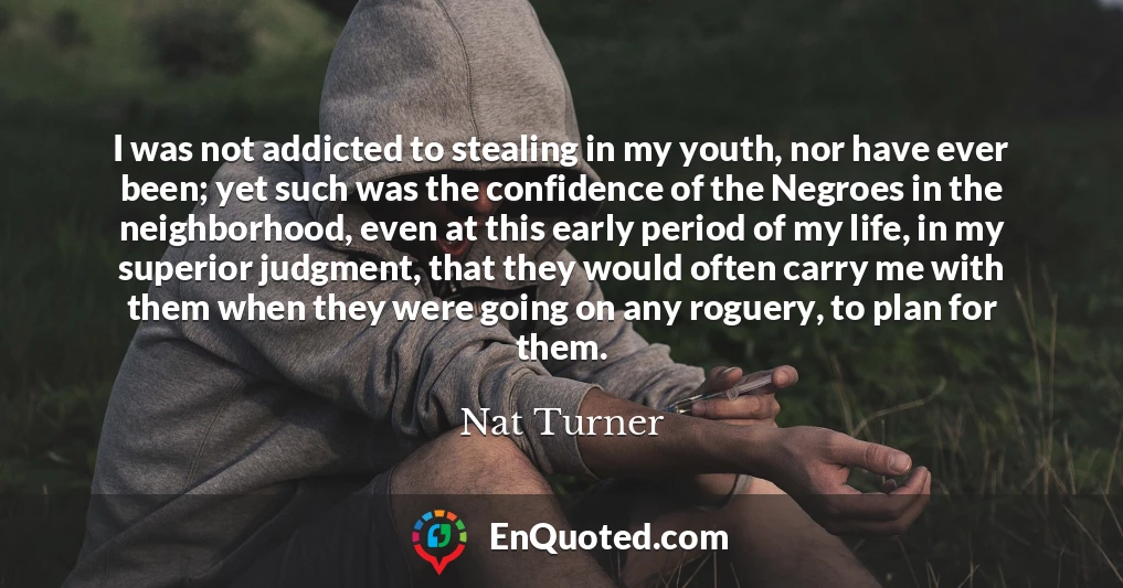I was not addicted to stealing in my youth, nor have ever been; yet such was the confidence of the Negroes in the neighborhood, even at this early period of my life, in my superior judgment, that they would often carry me with them when they were going on any roguery, to plan for them.