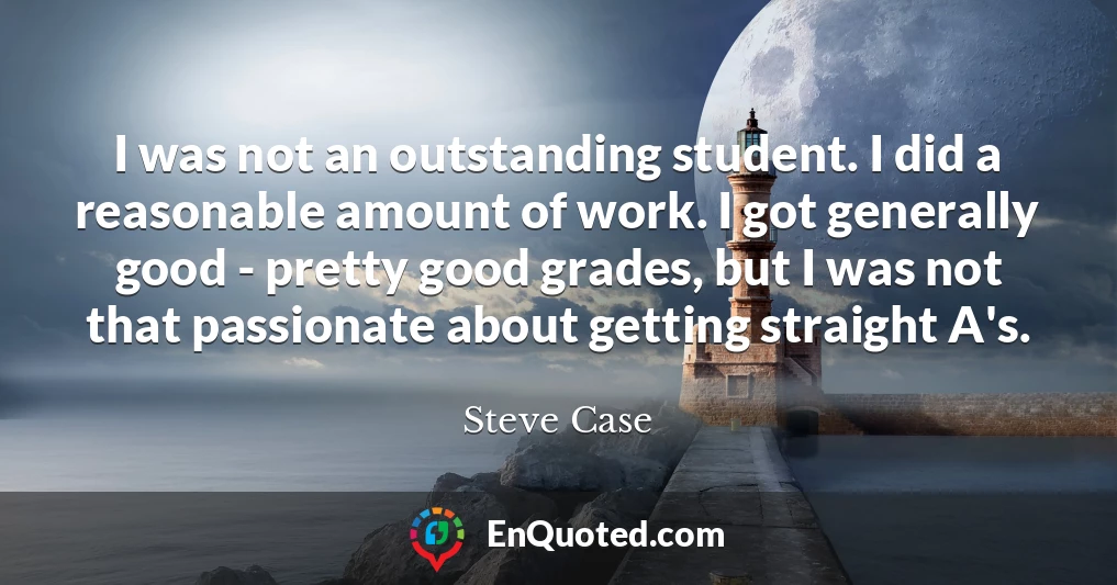 I was not an outstanding student. I did a reasonable amount of work. I got generally good - pretty good grades, but I was not that passionate about getting straight A's.