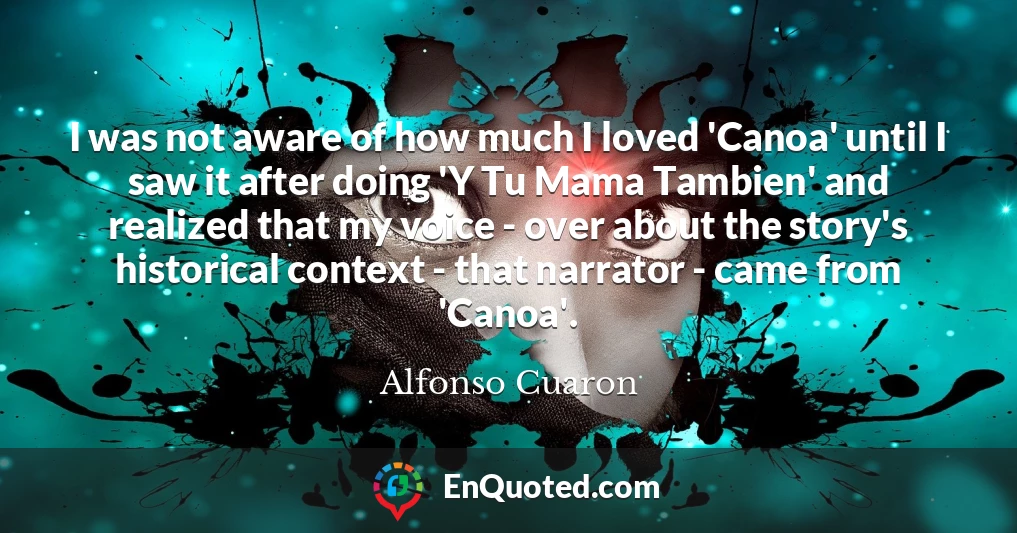 I was not aware of how much I loved 'Canoa' until I saw it after doing 'Y Tu Mama Tambien' and realized that my voice - over about the story's historical context - that narrator - came from 'Canoa'.