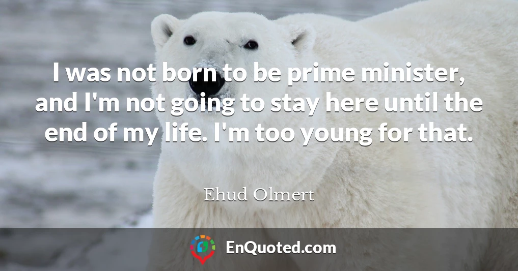 I was not born to be prime minister, and I'm not going to stay here until the end of my life. I'm too young for that.