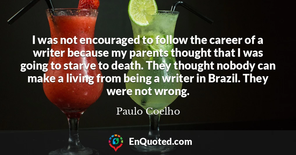 I was not encouraged to follow the career of a writer because my parents thought that I was going to starve to death. They thought nobody can make a living from being a writer in Brazil. They were not wrong.