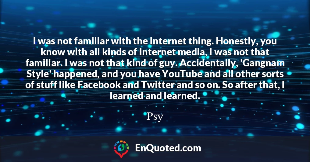 I was not familiar with the Internet thing. Honestly, you know with all kinds of Internet media, I was not that familiar. I was not that kind of guy. Accidentally, 'Gangnam Style' happened, and you have YouTube and all other sorts of stuff like Facebook and Twitter and so on. So after that, I learned and learned.
