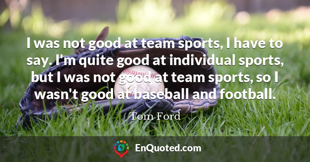 I was not good at team sports, I have to say. I'm quite good at individual sports, but I was not good at team sports, so I wasn't good at baseball and football.