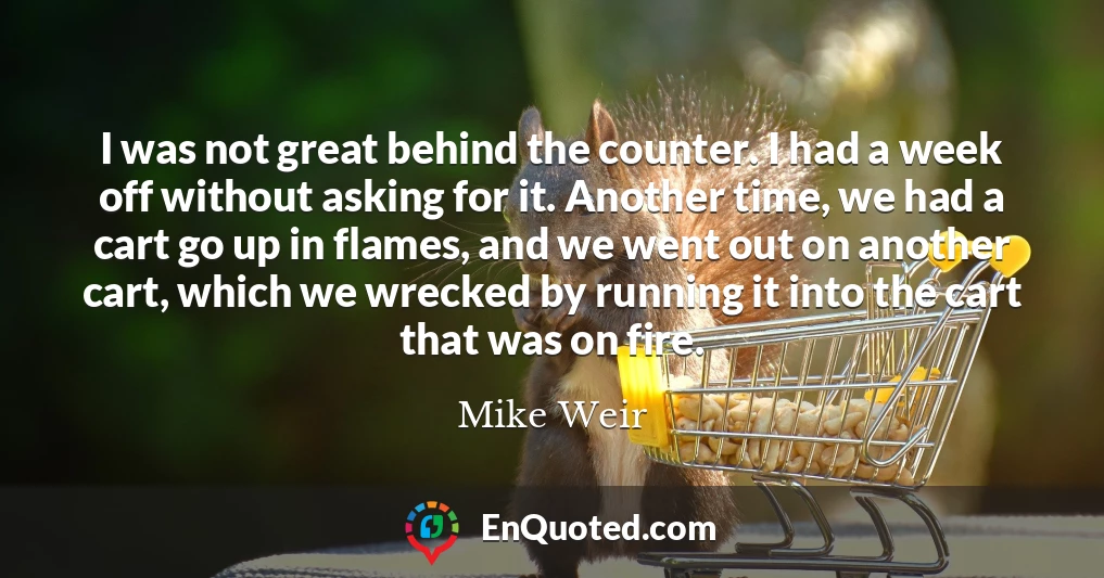 I was not great behind the counter. I had a week off without asking for it. Another time, we had a cart go up in flames, and we went out on another cart, which we wrecked by running it into the cart that was on fire.