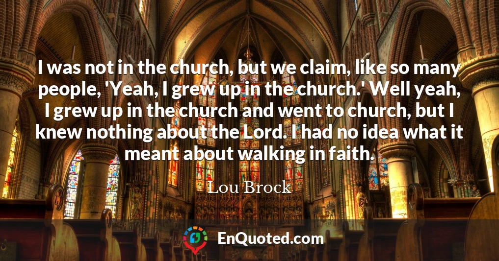 I was not in the church, but we claim, like so many people, 'Yeah, I grew up in the church.' Well yeah, I grew up in the church and went to church, but I knew nothing about the Lord. I had no idea what it meant about walking in faith.