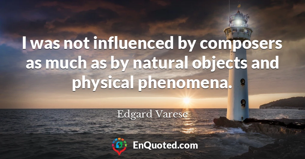 I was not influenced by composers as much as by natural objects and physical phenomena.
