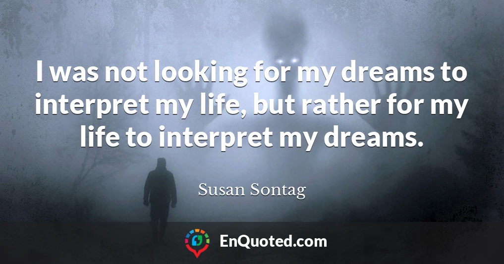 I was not looking for my dreams to interpret my life, but rather for my life to interpret my dreams.