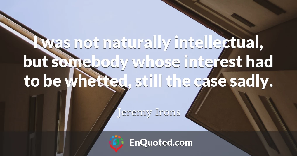 I was not naturally intellectual, but somebody whose interest had to be whetted, still the case sadly.