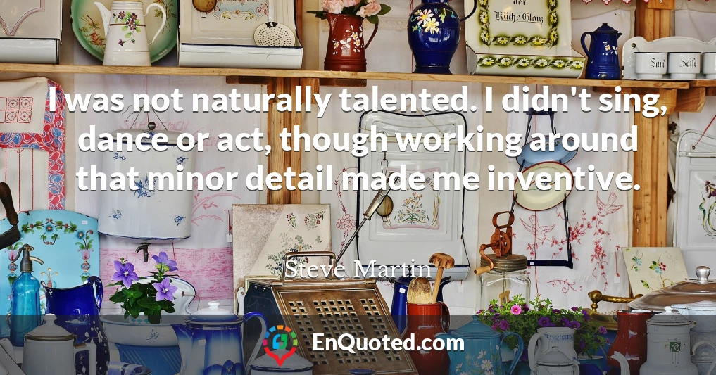 I was not naturally talented. I didn't sing, dance or act, though working around that minor detail made me inventive.