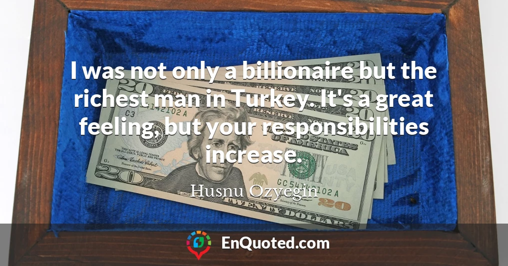 I was not only a billionaire but the richest man in Turkey. It's a great feeling, but your responsibilities increase.