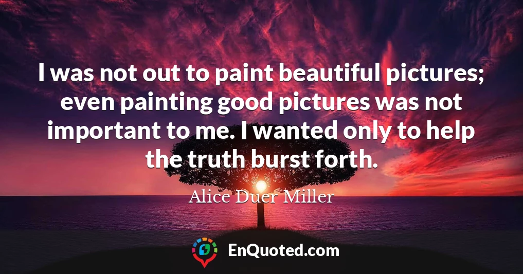 I was not out to paint beautiful pictures; even painting good pictures was not important to me. I wanted only to help the truth burst forth.