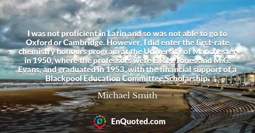 I was not proficient in Latin and so was not able to go to Oxford or Cambridge. However, I did enter the first-rate chemistry honours program at the University of Manchester in 1950, where the professors were E.R.H. Jones and M.G. Evans, and graduated in 1953, with the financial support of a Blackpool Education Committee Scholarship.
