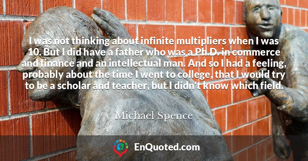 I was not thinking about infinite multipliers when I was 10. But I did have a father who was a Ph.D. in commerce and finance and an intellectual man. And so I had a feeling, probably about the time I went to college, that I would try to be a scholar and teacher, but I didn't know which field.